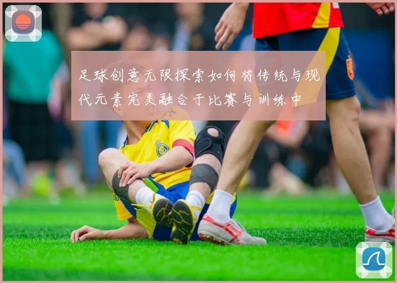 足球创意无限探索如何将传统与现代元素完美融合于比赛与训练中