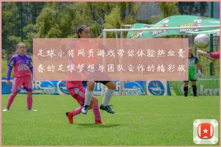 足球小将网页游戏带你体验热血青春的足球梦想与团队合作的精彩旅程