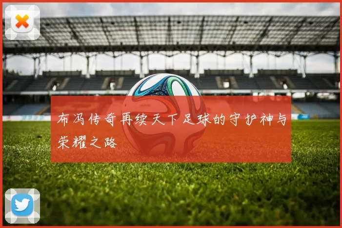 布冯传奇再续天下足球的守护神与荣耀之路
