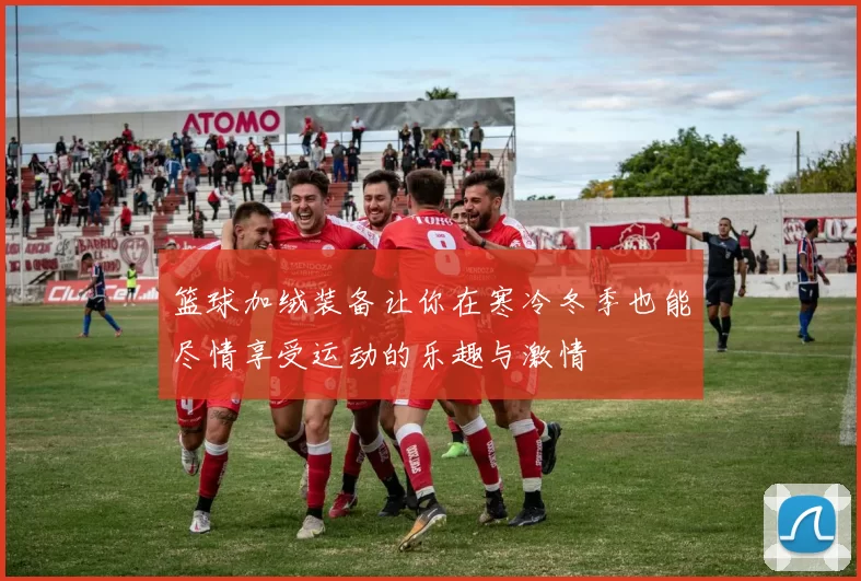 篮球加绒装备让你在寒冷冬季也能尽情享受运动的乐趣与激情